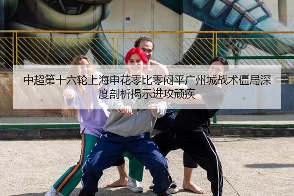 中超第十六轮上海申花零比零闷平广州城战术僵局深度剖析揭示进攻顽疾