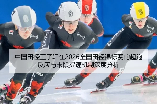 中国田径王子轩在2026全国田径锦标赛的起跑反应与末段提速机制深度分析